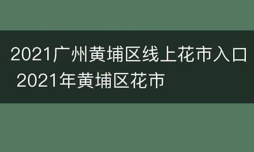 2021广州黄埔区线上花市入口 2021年黄埔区花市
