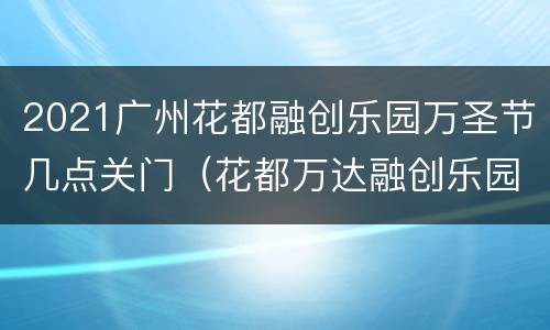 2021广州花都融创乐园万圣节几点关门（花都万达融创乐园免费入园吗）