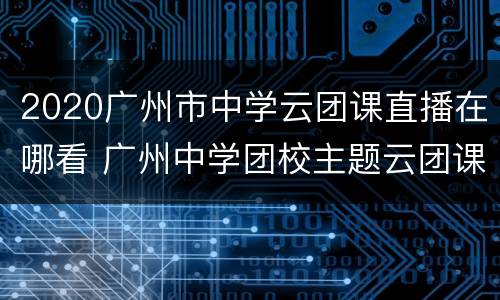 2020广州市中学云团课直播在哪看 广州中学团校主题云团课