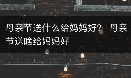 母亲节送什么给妈妈好？ 母亲节送啥给妈妈好