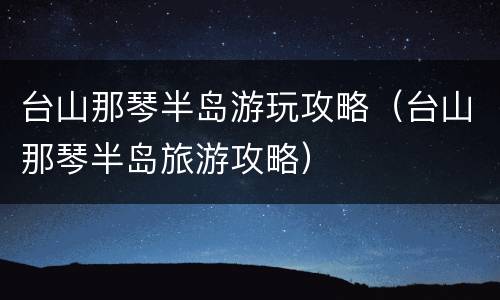 台山那琴半岛游玩攻略（台山那琴半岛旅游攻略）