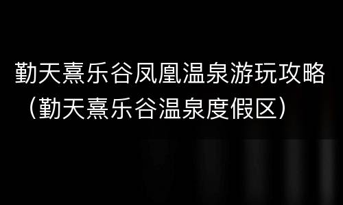 勤天熹乐谷凤凰温泉游玩攻略（勤天熹乐谷温泉度假区）