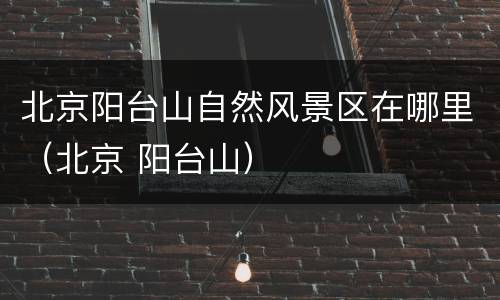北京阳台山自然风景区在哪里（北京 阳台山）