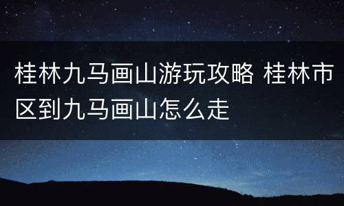 桂林九马画山游玩攻略 桂林市区到九马画山怎么走