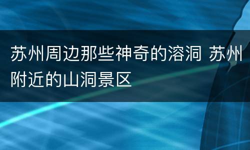 苏州周边那些神奇的溶洞 苏州附近的山洞景区