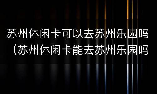 苏州休闲卡可以去苏州乐园吗（苏州休闲卡能去苏州乐园吗）