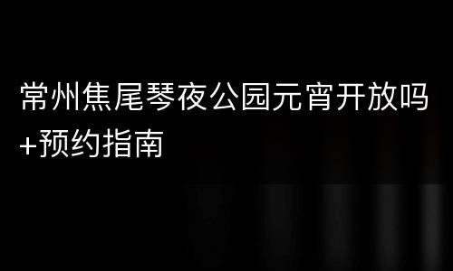 常州焦尾琴夜公园元宵开放吗+预约指南