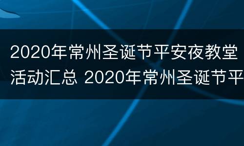 2020年常州圣诞节平安夜教堂活动汇总 2020年常州圣诞节平安夜教堂活动汇总视频