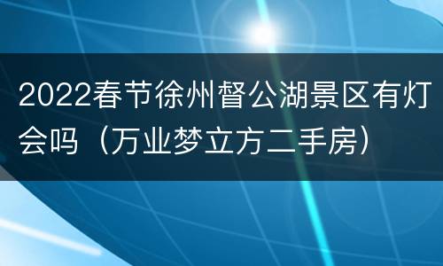 2022春节徐州督公湖景区有灯会吗（万业梦立方二手房）