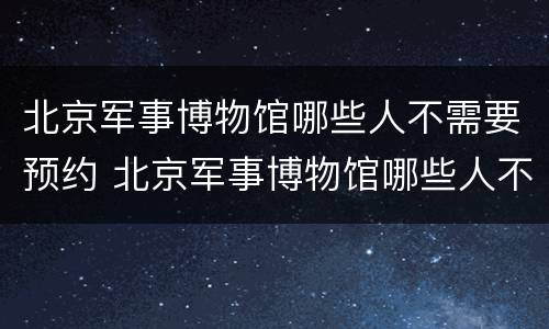 北京军事博物馆哪些人不需要预约 北京军事博物馆哪些人不需要预约参观