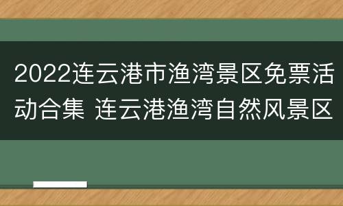 2022连云港市渔湾景区免票活动合集 连云港渔湾自然风景区门票