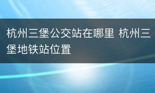 杭州三堡公交站在哪里 杭州三堡地铁站位置