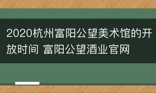 2020杭州富阳公望美术馆的开放时间 富阳公望酒业官网