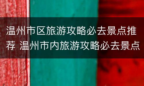 温州市区旅游攻略必去景点推荐 温州市内旅游攻略必去景点