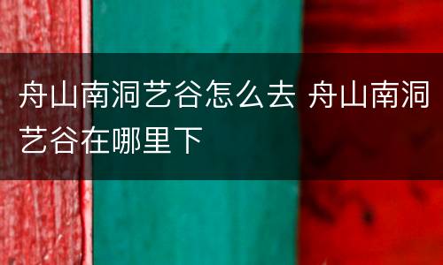 舟山南洞艺谷怎么去 舟山南洞艺谷在哪里下
