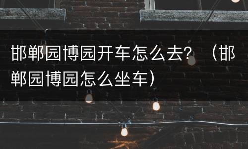 邯郸园博园开车怎么去？（邯郸园博园怎么坐车）
