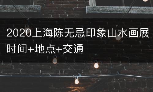 2020上海陈无忌印象山水画展时间+地点+交通