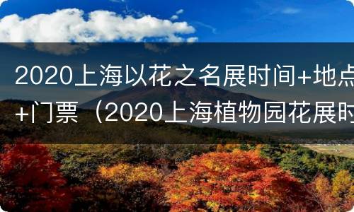 2020上海以花之名展时间+地点+门票（2020上海植物园花展时间门票价格）