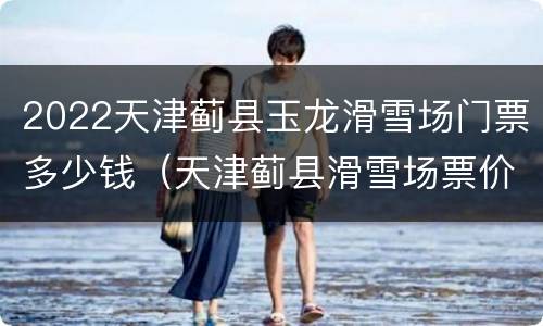 2022天津蓟县玉龙滑雪场门票多少钱（天津蓟县滑雪场票价）
