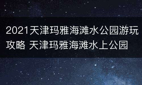 2021天津玛雅海滩水公园游玩攻略 天津玛雅海滩水上公园