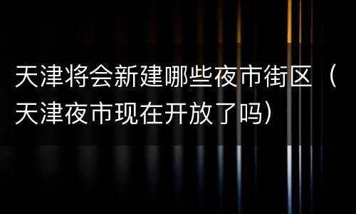 天津将会新建哪些夜市街区（天津夜市现在开放了吗）