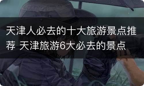 天津人必去的十大旅游景点推荐 天津旅游6大必去的景点