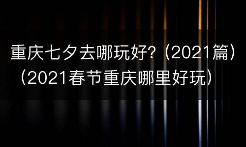 重庆七夕去哪玩好？(2021篇)（2021春节重庆哪里好玩）