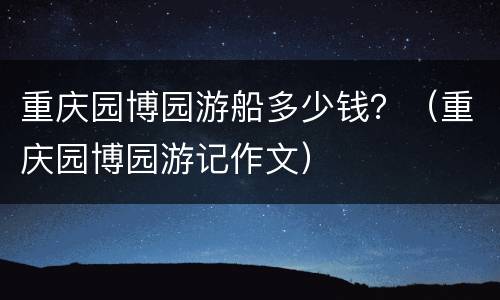 重庆园博园游船多少钱？（重庆园博园游记作文）