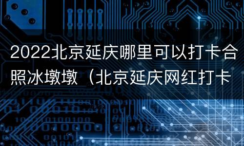 2022北京延庆哪里可以打卡合照冰墩墩（北京延庆网红打卡地）