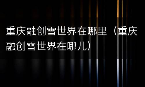 重庆融创雪世界在哪里（重庆融创雪世界在哪儿）
