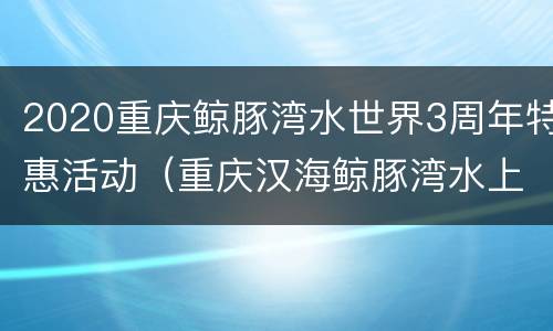 2020重庆鲸豚湾水世界3周年特惠活动（重庆汉海鲸豚湾水上乐园）