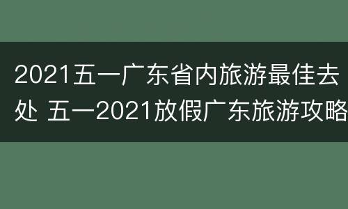 2021五一广东省内旅游最佳去处 五一2021放假广东旅游攻略