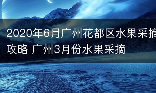 2020年6月广州花都区水果采摘攻略 广州3月份水果采摘