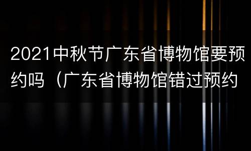 2021中秋节广东省博物馆要预约吗（广东省博物馆错过预约时间）