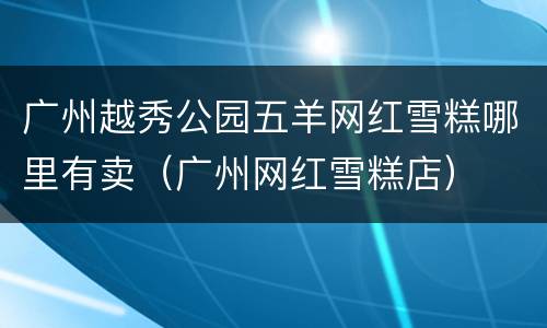 广州越秀公园五羊网红雪糕哪里有卖（广州网红雪糕店）