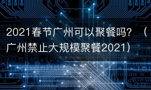 2021春节广州可以聚餐吗？（广州禁止大规模聚餐2021）