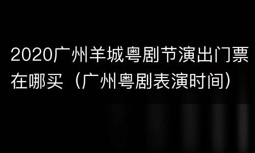 2020广州羊城粤剧节演出门票在哪买（广州粤剧表演时间）