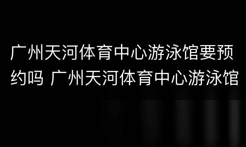 广州天河体育中心游泳馆要预约吗 广州天河体育中心游泳馆要预约吗多少钱