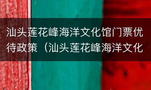 汕头莲花峰海洋文化馆门票优待政策（汕头莲花峰海洋文化馆门票多少钱）