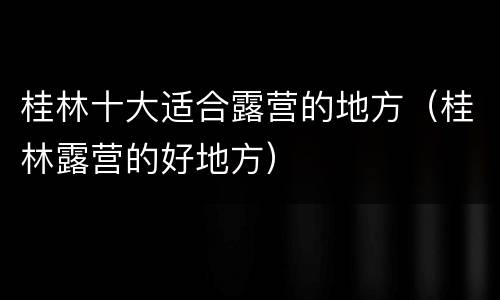 桂林十大适合露营的地方（桂林露营的好地方）
