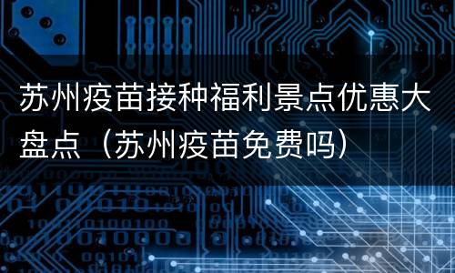 苏州疫苗接种福利景点优惠大盘点（苏州疫苗免费吗）