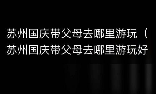 苏州国庆带父母去哪里游玩（苏州国庆带父母去哪里游玩好）