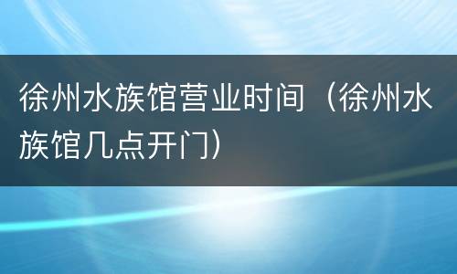 徐州水族馆营业时间（徐州水族馆几点开门）