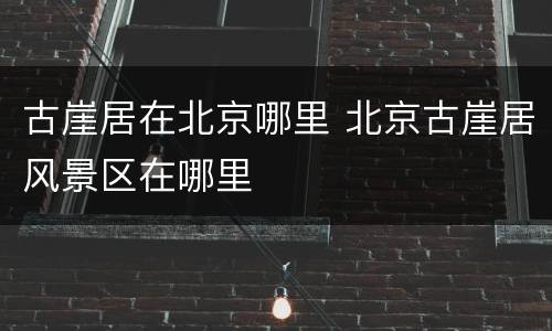 古崖居在北京哪里 北京古崖居风景区在哪里