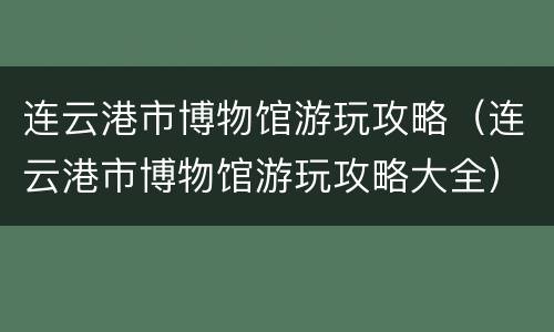 连云港市博物馆游玩攻略（连云港市博物馆游玩攻略大全）