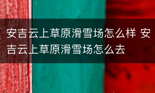 安吉云上草原滑雪场怎么样 安吉云上草原滑雪场怎么去