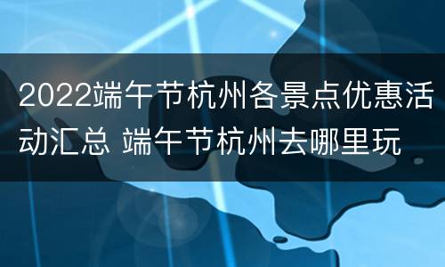 2022端午节杭州各景点优惠活动汇总 端午节杭州去哪里玩
