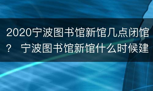 2020宁波图书馆新馆几点闭馆？ 宁波图书馆新馆什么时候建成