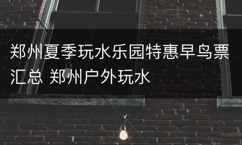 郑州夏季玩水乐园特惠早鸟票汇总 郑州户外玩水