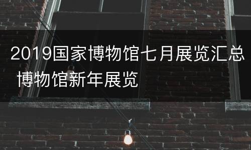 2019国家博物馆七月展览汇总 博物馆新年展览
